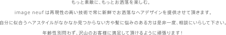 もっと素敵に、もっとお洒落を楽しむ。　
image neufは再現性の高い技術で常に新鮮でお洒落なヘアデザインを提供させて頂きます。
自分に似合うヘアスタイルがなかなか見つからない方や髪に悩みのある方は是非一度、相談にいらして下さい。
年齢性別問わず、沢山のお客様に満足して頂けるように頑張ります！